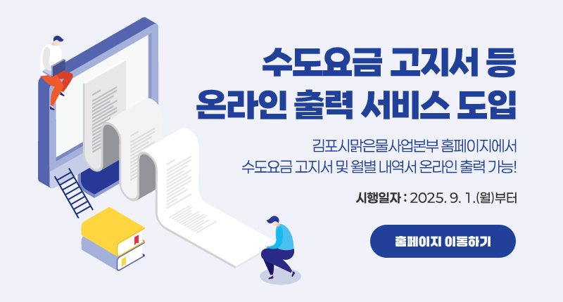 수도요금 고지서 등 온라인 출력 서비스 도입
김포시맑은물사업본부 홈페이지에서
수도요금 고지서 및 월별 내역서 온라인 출력 가능!
- 시행일자 : 2025. 9. 1.(월)부터
홈페이지 이동하기(버튼)