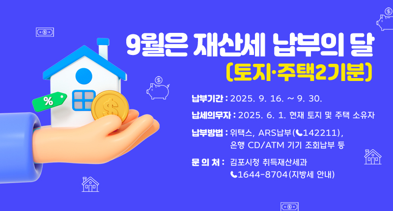 “9월은재산세(토지·주택2기분)납부의 달”
◇ 납부기간 : 2025. 9. 16. ~ 9. 30.
◇ 납세의무자 : 2025. 6. 1. 현재 토지 및 주택 소유자
◇ 납부방법 : 위택스, ARS납부(☎142211), 은행 CD/ATM 기기 조회납부 등
◇ 문 의 처 : 김포시청 취득재산세과 ☎1644-8704 (지방세 안내)