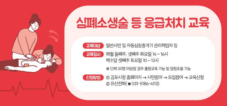 심폐소생술 등 응급처치 교육
교육대상 : 일반시민 및 자동심장충격기 관리책임자 등
교육일시 : 매월 둘째주, 넷째주 화요일 14 ~ 16시
짝수달 셋째주 토요일 10 ~ 12시
※단체 20명 이상일 경우 출장교육 가능 및 일정조율 가능
신청방법 
①김포시청 홈페이지 → 시민참여 → 모집참여 → 교육신청
②유선전화(☎031-5186-4113)