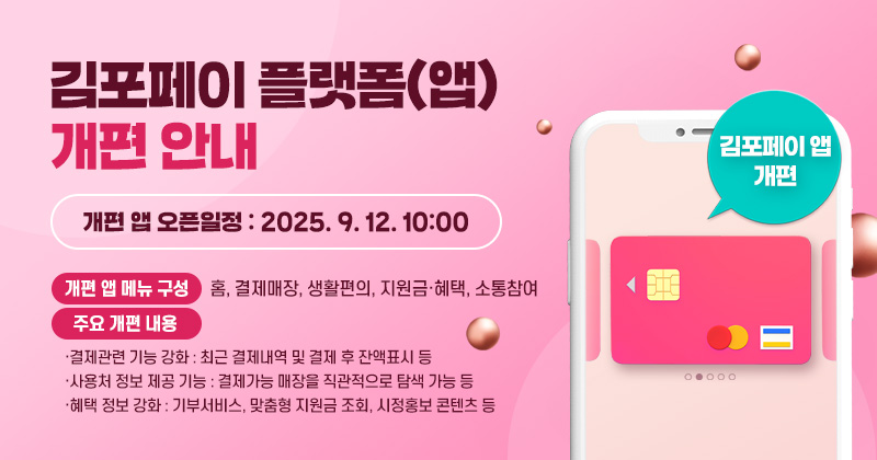 김포페이 플랫폼(앱) 개편 안내
- 개편 앱 오픈일정 : 2025. 9. 12. 10:00
- 개편 앱 메뉴 구성 : 홈, 결제매장, 생활편의, 지원금·혜택, 소통참여
- 주요 개편 내용
·결제관련 기능 강화 : 최근 결제내역 및 결제 후 잔액표시 등
·사용처 정보 제공 기능 : 결제가능 매장을 직관적으로 탐색 가능 등
·혜택 정보 강화 : 기부서비스, 맞춤형 지원금 조회, 시정홍보 콘텐츠 등