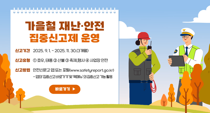 가을철 재난·안전 집중신고제 운영
○ 신고기간 : 2025. 9. 1. ~ 2025. 11. 30.(3개월)
○ 신고유형 : ① 호우, 태풍 ② 산불 ③ 축제,행사 ④ 사업장 안전
○ 신고방법 : 안전신문고 앱 또는 포털(www.safetyreport.go.kr)
- 앱의 ‘집중신고 바로가기’ 및 ‘퀵메뉴’ 의 집중신고 기능 활용
바로가기