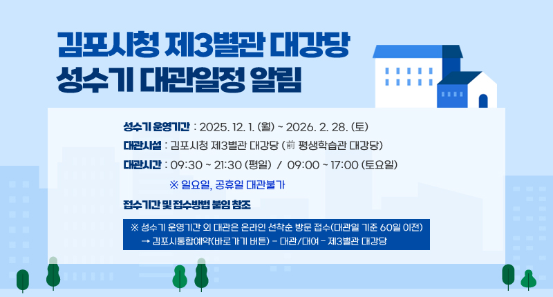 김포시청 제3별관 대강당 성수기 대관일정 알림
○ 성수기 운영기간 : 2025. 12. 1. （월） ~ 2026. 2. 28. （토）
○ 대관시설 : 김포시청 제3별관 대강당 （前 평생학습관 대강당）
○ 대관시간 : 09:30 ~ 21:30 （평일）
09:00 ~ 17:00 （토요일）
※ 일요일, 공휴일 대관불가
○ 접수기간 및 접수방법 붙임 참조

※ 성수기 운영기간 외 대관은 온라인 선착순 방문 접수（대관일 기준 60일 이전）
→ 김포시통합예약(바로가기 버튼) - 대관/대여 – 제3별관 대강당