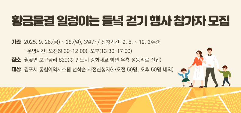 황금물결 일렁이는 들녘 걷기 행사 참가자 모집
▶기간: 2025. 9. 26.(금) ~ 28.(일), 3일간 / 신청기간: 9. 5. ~ 19. 2주간
   · 운영시간: 오전(9:30~12:00), 오후(13:30~17:00)
▶장소: 월곶면 보구곶리 829(※ 반드시 강화대교 방면 우측 성동리로 진입)
▶대상: 김포시 통합예약시스템 선착순 사전신청자(※오전 50명, 오후 50명 내외)