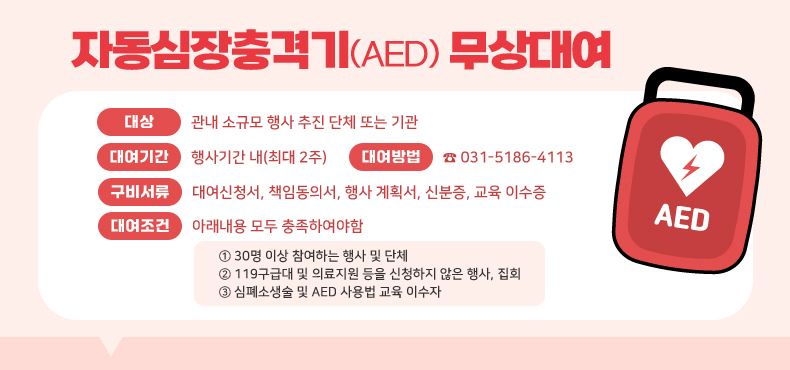 자동심장충격기(AED) 무상대여
대상 : 관내 소규모 행사 추진 단체 또는 기관
대여기간 : 행사기간 내(최대 2주)
대여방법 : ☎031-5186-4113
구비서류 : 대여신청서, 책임동의서, 행사 계획서, 신분증, 교육 이수증
대여조건 : 아래내용 모두 충족하여야함
① 30명 이상 참여하는 행사 및 단체
② 119구급대 및 의료지원 등을 신청하지 않은 행사, 집회
③ 심폐소생술 및 AED 사용법 교육 이수자